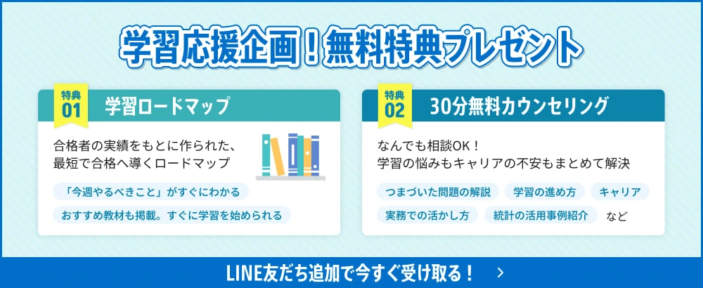 学習応援企画!無料特典プレゼント 特典01 合格者の実績をもとに作られた、最短で合格へ導くロードマップ 「今週やるべきこと」がすぐにわかる おすすめ教材も掲載。すぐに学習を始められる 特典02 30分無料カウンセリング なんでも相談OK!学習の悩みもキャリアの不安もまとめて解決 つまづいた問題の解説 学習の進め方 キャリア 実務での活かし方 統計の活用事例紹介